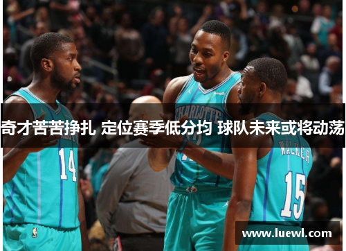 奇才苦苦挣扎 定位赛季低分均 球队未来或将动荡